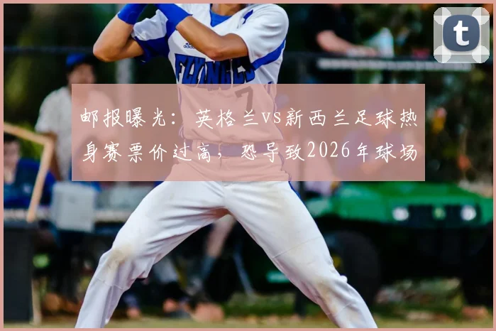 邮报曝光：英格兰vs新西兰足球热身赛票价过高，恐导致2026年球场大面积空座