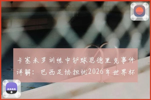 卡塞米罗训练中铲球恩德里克事件详解：巴西足协担忧2026年世界杯前舆论影响球队团结