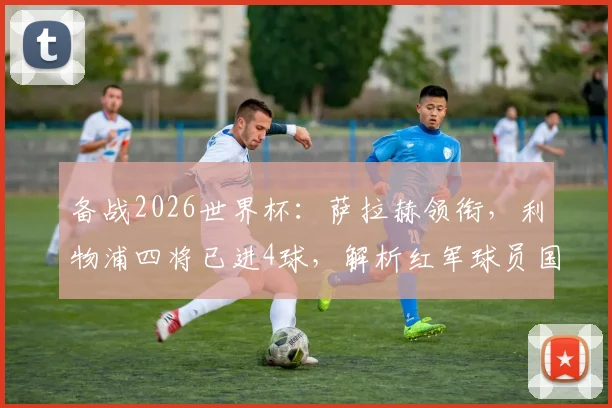 备战2026世界杯：萨拉赫领衔，利物浦四将已进4球，解析红军球员国家队高光表现