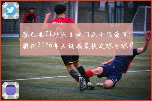 赛巴里71秒闪击破门获全场最佳:解析2026年关键战最快进球与球员高光表现