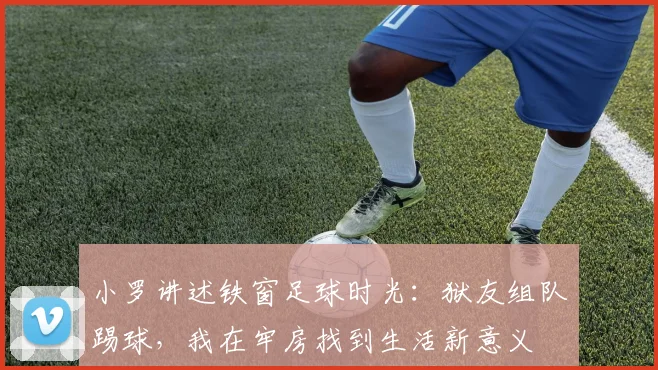 小罗讲述铁窗足球时光：狱友组队踢球，我在牢房找到生活新意义