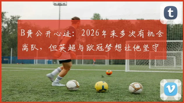 B费公开心迹：2026年来多次有机会离队，但英超与欧冠梦想让他坚守曼联，红魔未来引援计划解读