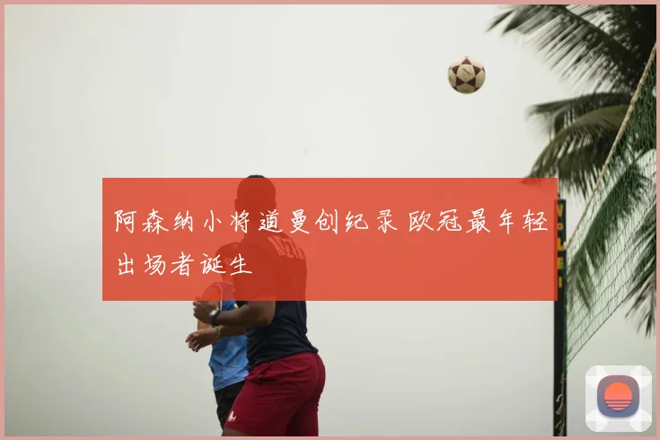 阿森纳小将道曼创纪录 欧冠最年轻出场者诞生