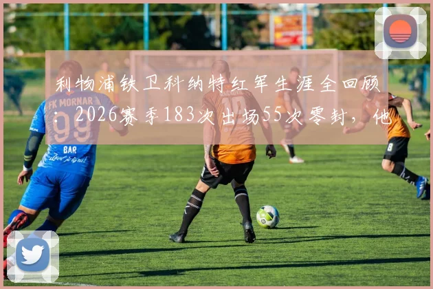 利物浦铁卫科纳特红军生涯全回顾：2026赛季183次出场55次零封，他已是后防绝对核心？